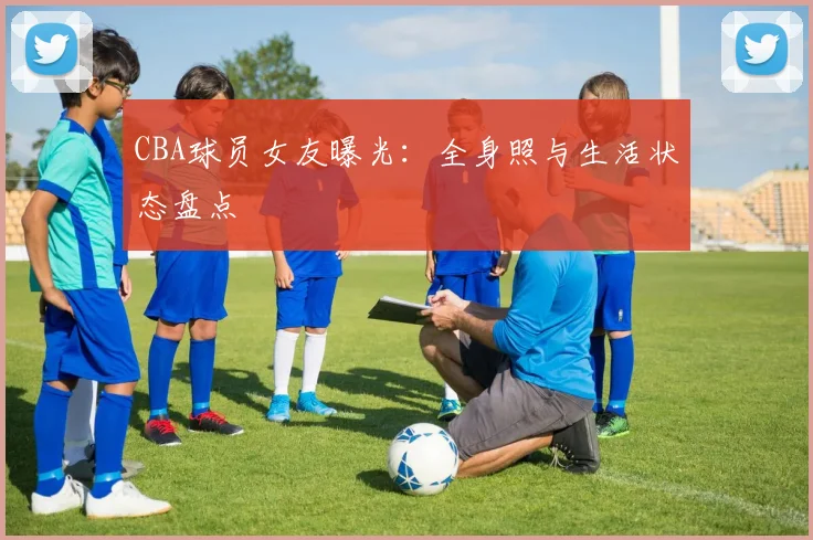 CBA球员女友曝光：全身照与生活状态盘点